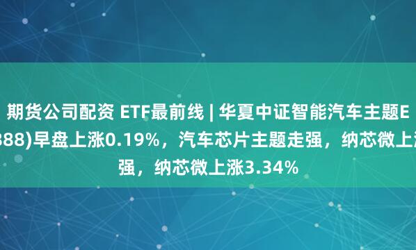 期货公司配资 ETF最前线 | 华夏中证智能汽车主题ETF(159888)早盘上涨0.19%，汽车芯片主题走强，纳芯微上涨3.34%