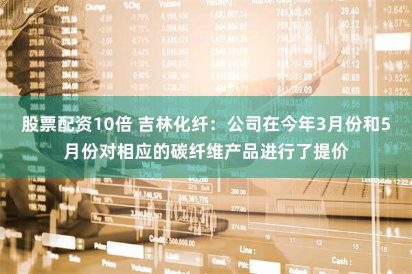 股票配资10倍 吉林化纤：公司在今年3月份和5月份对相应的碳纤维产品进行了提价