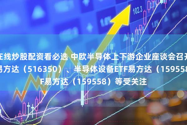 在线炒股配资看必选 中欧半导体上下游企业座谈会召开，芯片ETF易方达（516350）、半导体设备ETF易方达（159558）等受关注