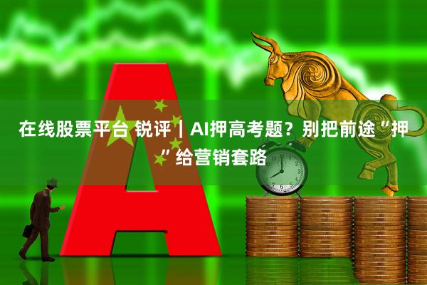 在线股票平台 锐评｜AI押高考题？别把前途“押”给营销套路