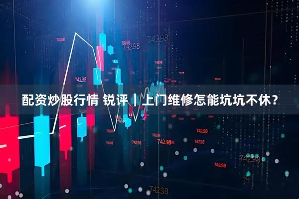 配资炒股行情 锐评｜上门维修怎能坑坑不休？