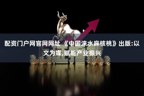 配资门户网官网网址 《中国涞水麻核桃》出版:以文为媒,赋能产业振兴