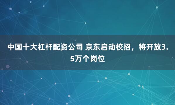中国十大杠杆配资公司 京东启动校招，将开放3.5万个岗位